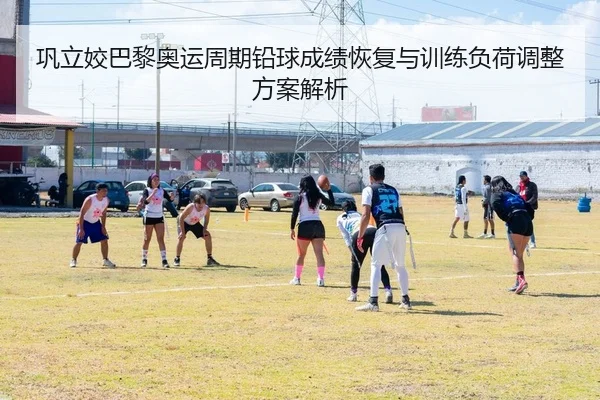 巩立姣巴黎奥运周期铅球成绩恢复与训练负荷调整方案解析